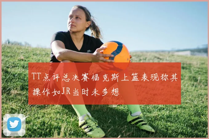 TT点评总决赛福克斯上篮表现称其操作如JR当时未多想