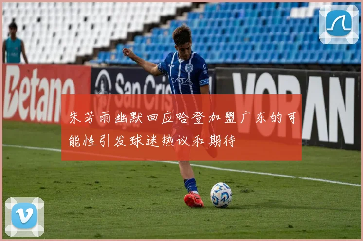 朱芳雨幽默回应哈登加盟广东的可能性引发球迷热议和期待