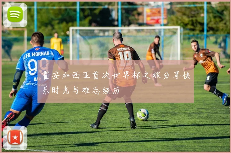 霍安加西亚首次世界杯之旅分享快乐时光与难忘经历