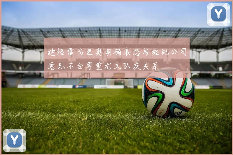 迪格雷戈里奥明确表态与经纪公司意见不合尊重尤文队友关系