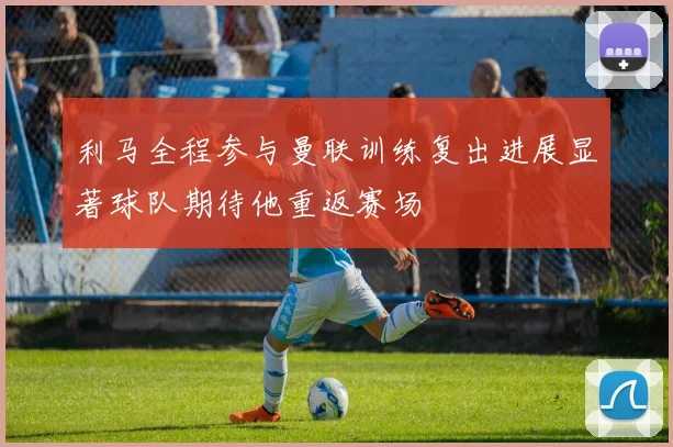 利马全程参与曼联训练复出进展显著球队期待他重返赛场