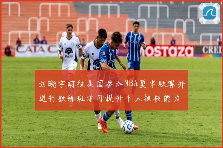 刘晓宇前往美国参加NBA夏季联赛并进行教练班学习提升个人执教能力