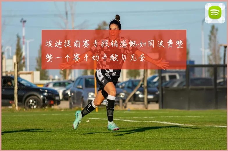 埃迪提前赛季报销感慨如同浪费整整一个赛季的辛酸与无奈