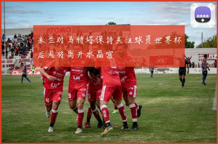 米兰对马特塔保持关注球员世界杯后或将离开水晶宫