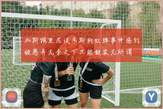 加斯佩里尼谈韦斯利红牌事件感到被愚弄无奈之下只能假装无所谓