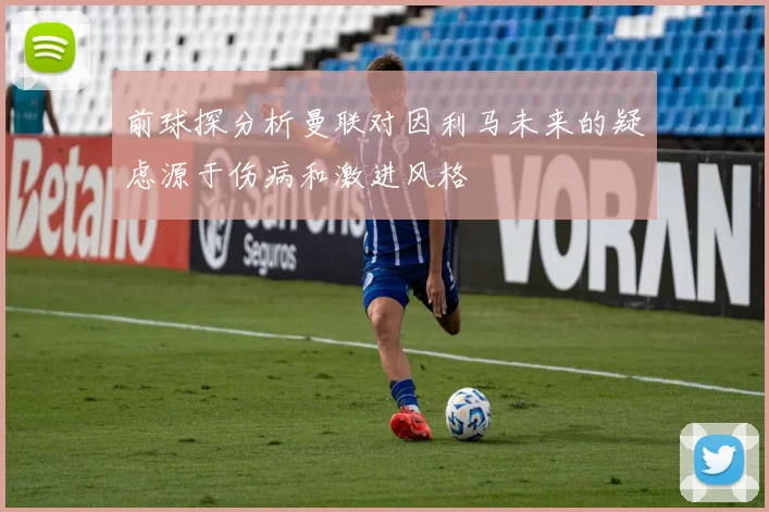 前球探分析曼联对因利马未来的疑虑源于伤病和激进风格