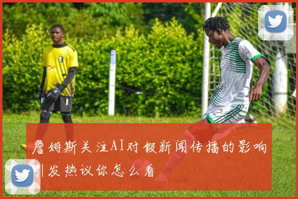 詹姆斯关注AI对假新闻传播的影响引发热议你怎么看