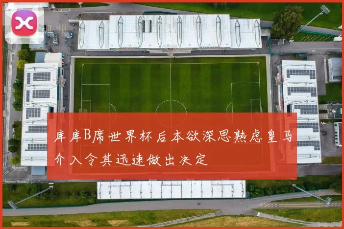 库库B席世界杯后本欲深思熟虑皇马介入令其迅速做出决定
