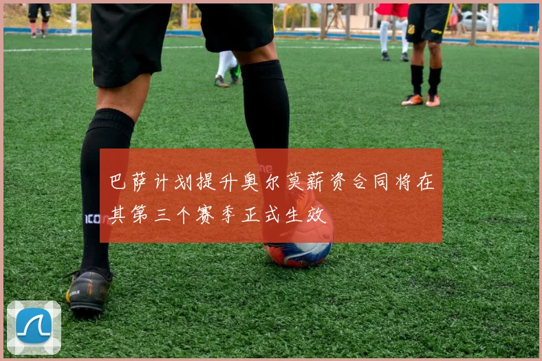 巴萨计划提升奥尔莫薪资合同将在其第三个赛季正式生效