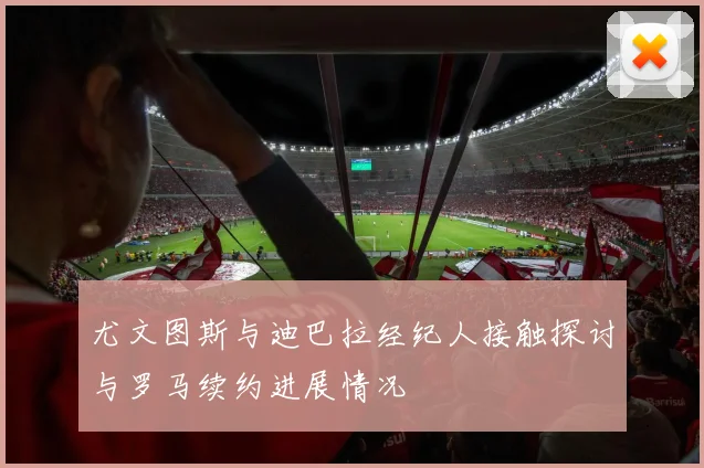尤文图斯与迪巴拉经纪人接触探讨与罗马续约进展情况