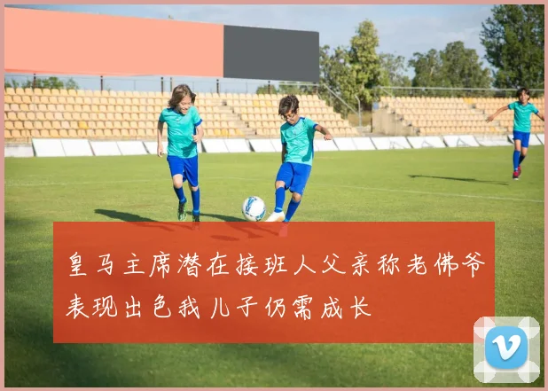 皇马主席潜在接班人父亲称老佛爷表现出色我儿子仍需成长