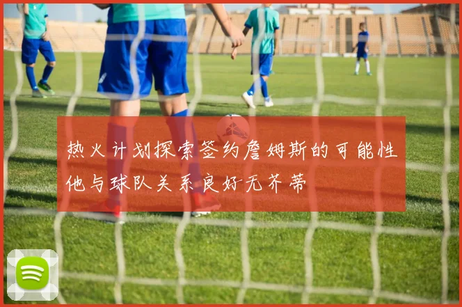 热火计划探索签约詹姆斯的可能性他与球队关系良好无芥蒂