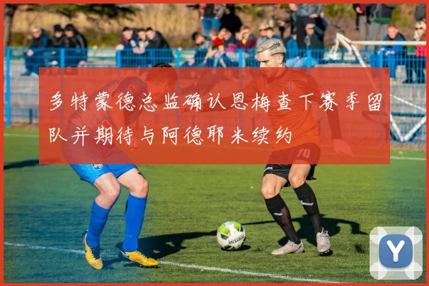 多特蒙德总监确认恩梅查下赛季留队并期待与阿德耶米续约