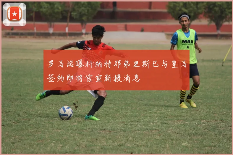罗马诺曝科纳特邓弗里斯已与皇马签约即将官宣新援消息