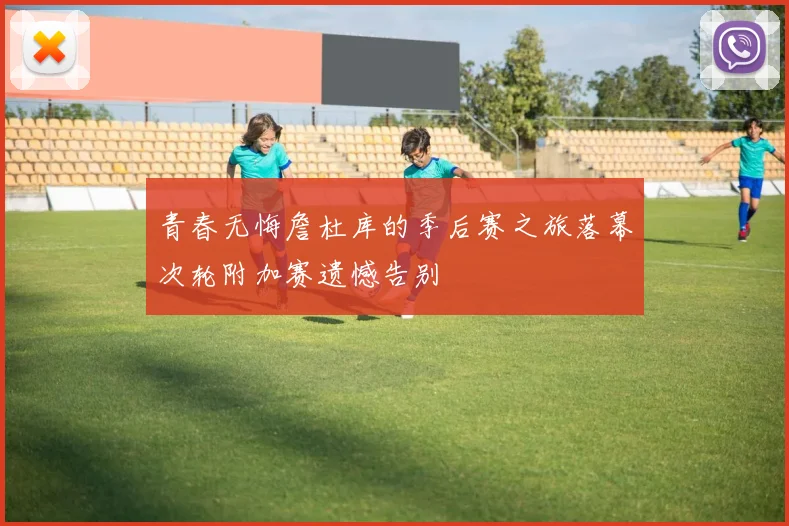 青春无悔詹杜库的季后赛之旅落幕次轮附加赛遗憾告别