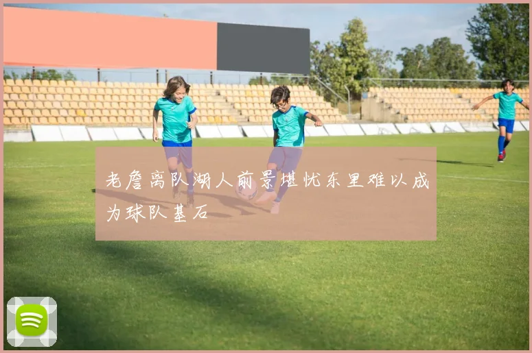 老詹离队湖人前景堪忧东里难以成为球队基石